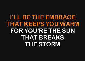 I'LL BETHE EMBRACE
THAT KEEPS YOU WARM
FOR YOU'RETHESUN
THAT BREAKS
THESTORM
