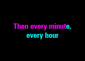 Then every minute,

every hour