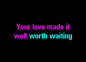 Your love made it

well worth waiting