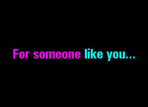 For someone like you...