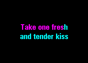 Take one fresh

and tender kiss