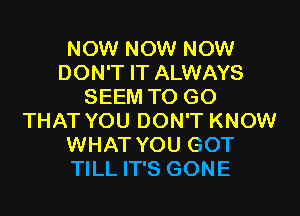 NOW NOW NOW
DON'T IT ALWAYS
SEEM TO GO

THAT YOU DON'T KNOW
WHAT YOU GOT
TILL IT'S GONE