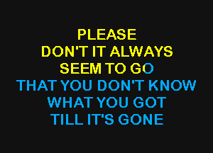 PLEASE
DON'T IT ALWAYS
SEEM TO GO

THAT YOU DON'T KNOW
WHAT YOU GOT
TILL IT'S GONE