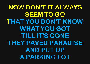 NOW DON'T IT ALWAYS
SEEM TO GO
THAT YOU DON'T KNOW
WHAT YOU GOT
TILL IT'S GONE
THEY PAVED PARADISE
AND PUT UP
A PARKING LOT