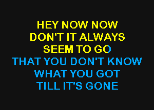 HEY NOW NOW
DON'T IT ALWAYS
SEEM TO GO

THAT YOU DON'T KNOW
WHAT YOU GOT
TILL IT'S GONE