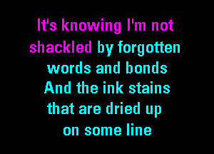 It's knowing I'm not

shackled by forgotten

words and bonds
And the ink stains

that are dried up
on some line