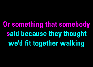 Or something that somebody
said because they thought

we'd fit together walking