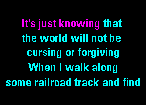 It's just knowing that
the world will not be
cursing or forgiving
When I walk along
some railroad track and find