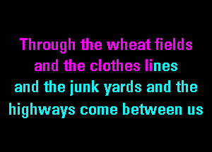 Through the wheat fields
and the clothes lines
and the junk yards and the

highways come between us