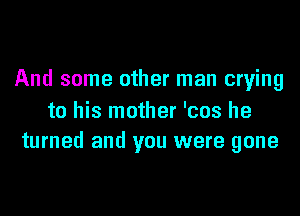 And some other man crying

to his mother 'cos he
turned and you were gone