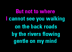 But not to where
I cannot see you walking
on the back roads

by the rivers flowing
gentle on my mind