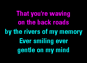 That you're waving
on the back roads

by the rivers of my memory

Ever smiling ever
gentle on my mind