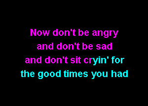 Now don't be angry
and don't be sad

and don't sit cryin' for
the good times you had