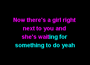 Now there's a girl right
next to you and

she's waiting for
something to do yeah