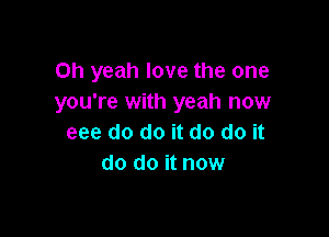 Oh yeah love the one
you're with yeah now

eee do do it do do it
do do it now