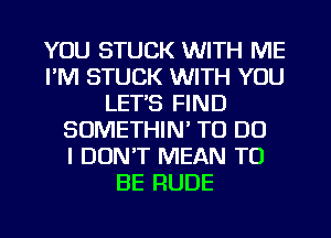 YOU STUCK WITH ME
FM STUCK WITH YOU
LET'S FIND
SOMETHIN' TO DO
I DON'T MEAN TO
BE RUDE