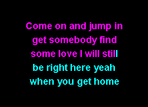 Come on and jump in
get somebody fund

some love I will still
be right here yeah
when you get home