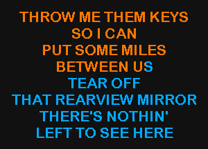 THROW METHEM KEYS

SO I CAN

PUT SOME MILES

BETWEEN US
TEAR OFF
THAT REARVIEW MIRROR
THERE'S NOTHIN'
LEFT TO SEE HERE