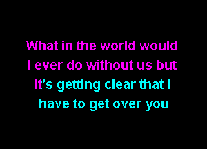 What in the world would
I ever do without us but

it's getting clear that l
have to get over you