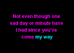 Not even though one
sad day or minute have

I had since you've
come my way