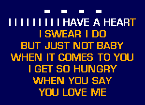 IIIIIIIIIHAVEAHEART
ISWEAR I DO
BUT JUST NOT BABY
WHEN IT COMES TO YOU
I GET SO HUNGRY
WHEN YOU SAY
YOU LOVE ME