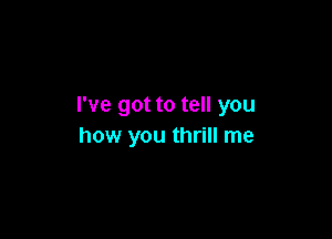 I've got to tell you

how you thrill me