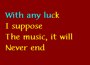 With any luck
I suppose

The music, it will
Never end