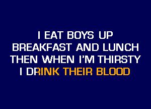 I EAT BOYS UP
BREAKFAST AND LUNCH
THEN WHEN I'M THIRSTY

I DRINK THEIR BLOOD