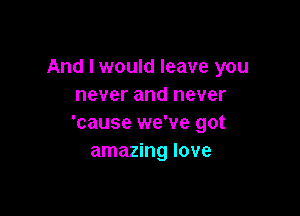 And I would leave you
never and never

'cause we've got
amazing love