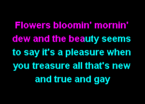 Flowers bloomin' mornin'
dew and the beauty seems
to say it's a pleasure when
you treasure all that's new

and true and gay