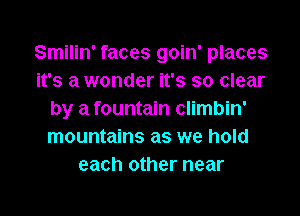 Smilin' faces goin' places
it's a wonder it's so clear
by a fountain climbin'
mountains as we hold
each other near