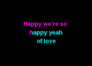 Happy we're so

happy yeah
of love