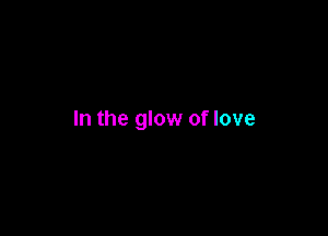 In the glow of love