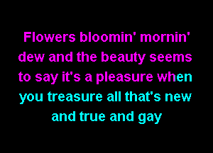 Flowers bloomin' mornin'
dew and the beauty seems
to say it's a pleasure when
you treasure all that's new

and true and gay