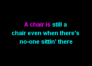 A chair is still a

chair even when there's
no-one sittin' there