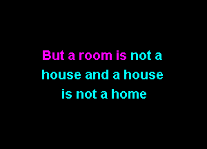 But a room is not a

house and a house
is not a home