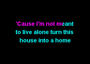'Cause I'm not meant

to live alone turn this
house into a home