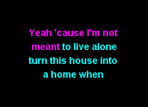Yeah 'cause I'm not
meant to live alone

turn this house into
a home when