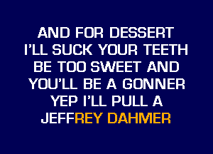 AND FOR DESSERT
I'LL SUCK YOUR TEETH
BE TOD SWEET AND
YOU'LL BE A BONNER
YEP I'LL PULL A
JEFFREY DAHMER