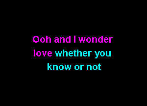 Ooh and I wonder

love whether you
know or not