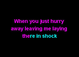 When you just hurry

away leaving me laying
there in shock