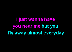 ljust wanna have

you near me but you
fly away almost everyday