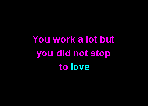 You work a lot but

you did not stop
to love