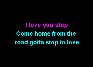 llove you stop

Come home from the
road gotta stop to love