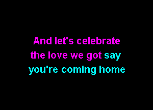 And let's celebrate

the love we got say
you're coming home