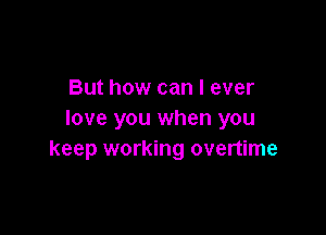 But how can I ever

love you when you
keep working overtime