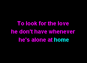 To look for the love

he don't have whenever
he's alone at home
