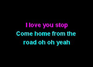 llove you stop

Come home from the
road oh oh yeah