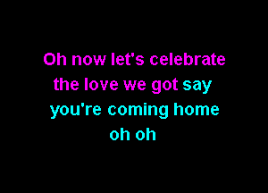 on now let's celebrate
the love we got say

you're coming home
oh oh