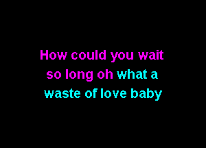 How could you wait

so long oh what a
waste of love baby